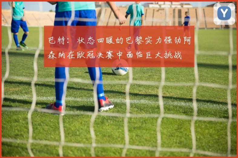 巴特：状态回暖的巴黎实力强劲阿森纳在欧冠决赛中面临巨大挑战