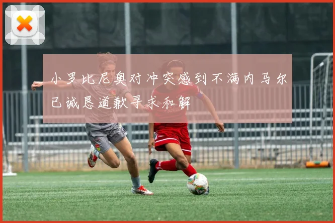 小罗比尼奥对冲突感到不满内马尔已诚恳道歉寻求和解