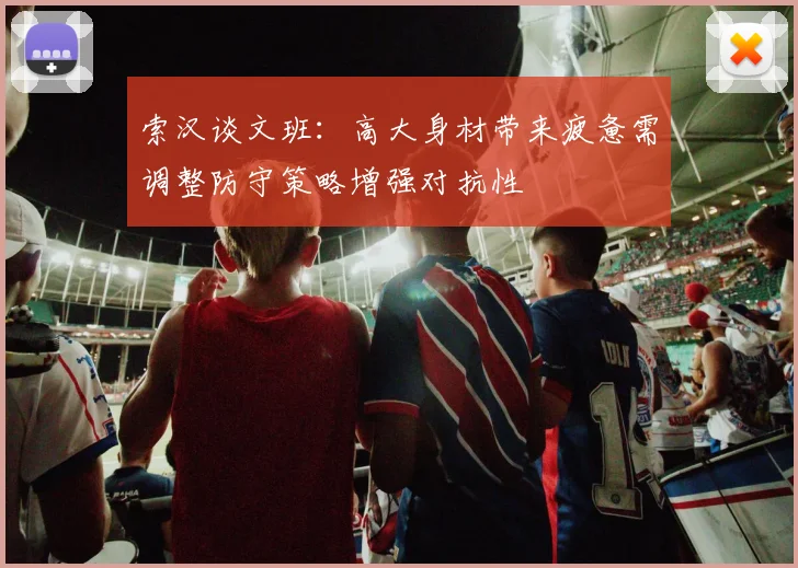 索汉谈文班：高大身材带来疲惫需调整防守策略增强对抗性