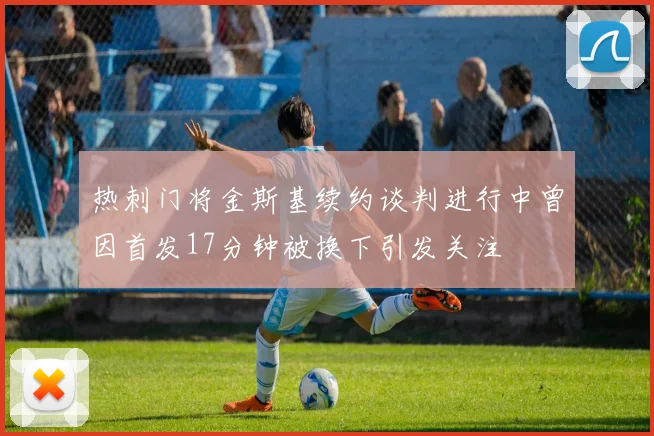 热刺门将金斯基续约谈判进行中曾因首发17分钟被换下引发关注