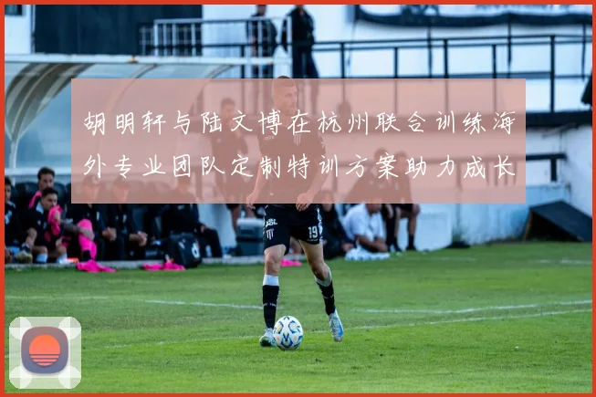 胡明轩与陆文博在杭州联合训练海外专业团队定制特训方案助力成长