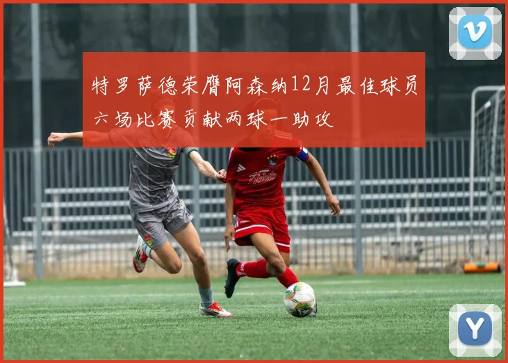 特罗萨德荣膺阿森纳12月最佳球员六场比赛贡献两球一助攻
