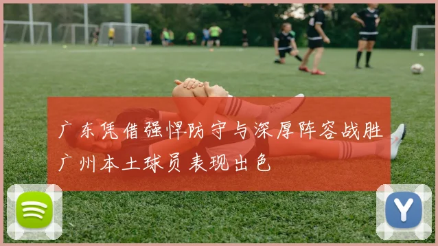 广东凭借强悍防守与深厚阵容战胜广州本土球员表现出色