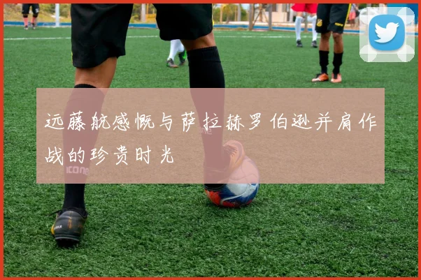 远藤航感慨与萨拉赫罗伯逊并肩作战的珍贵时光
