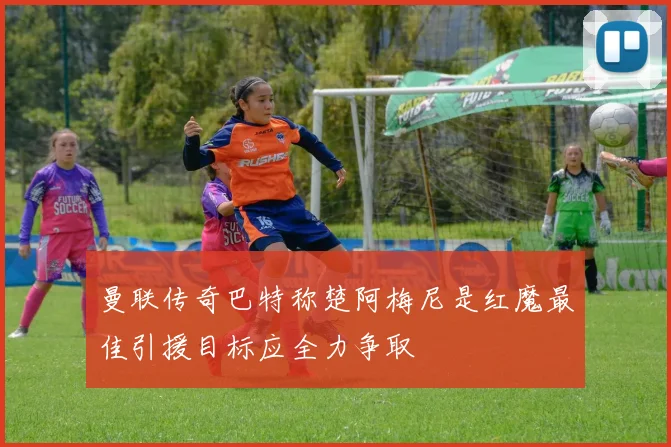 曼联传奇巴特称楚阿梅尼是红魔最佳引援目标应全力争取