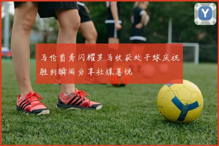 马伦首秀闪耀罗马收获处子球庆祝胜利瞬间分享社媒喜悦